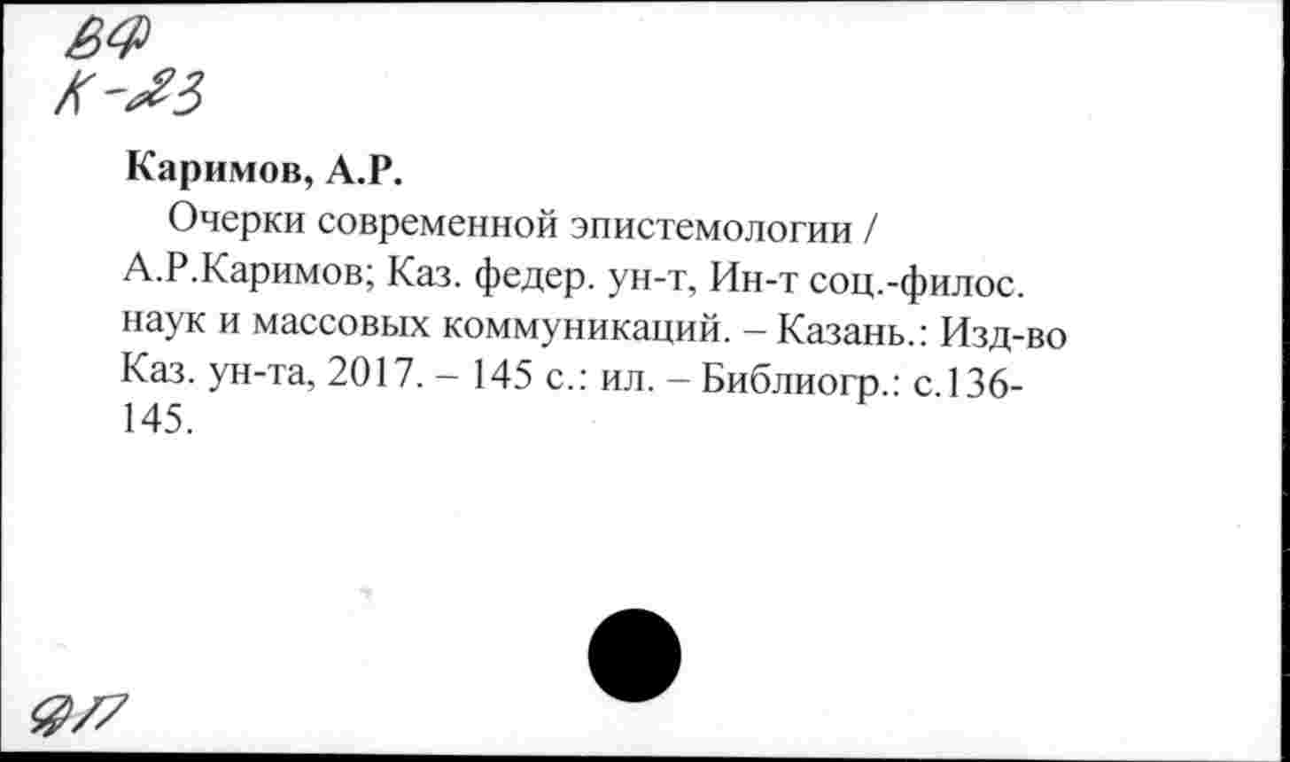 ﻿Каримов, А.Р.
Очерки современной эпистемологии / А.Р.Каримов; Каз. федер. ун-т, Ин-т соц.-филос. наук и массовых коммуникаций. - Казань.: Изд-во Каз. ун-та, 2017. - 145 с.: ил. - Библиогр.: с.136-145.